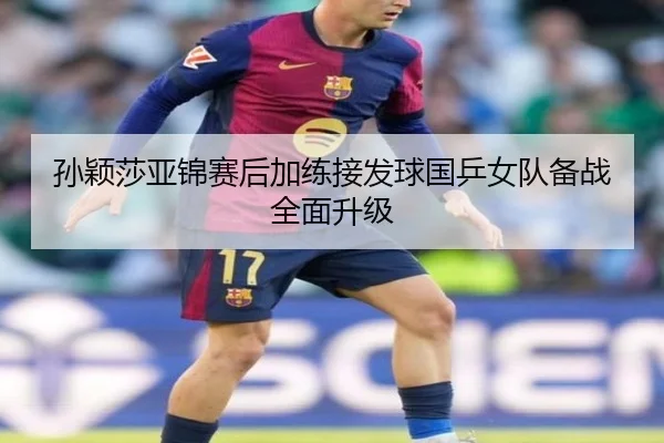 孙颖莎亚锦赛后加练接发球国乒女队备战全面升级