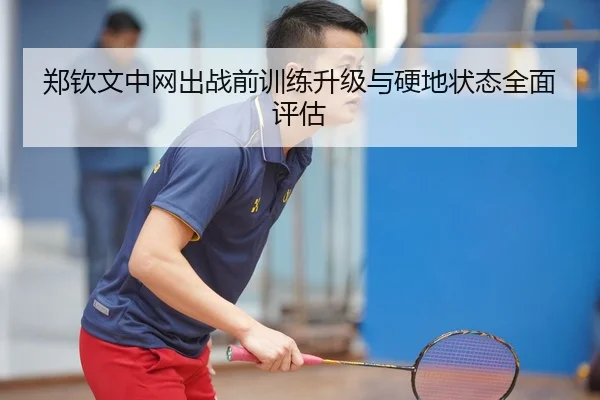 郑钦文中网出战前训练升级与硬地状态全面评估