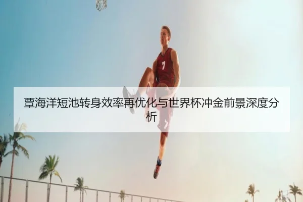 覃海洋短池转身效率再优化与世界杯冲金前景深度分析