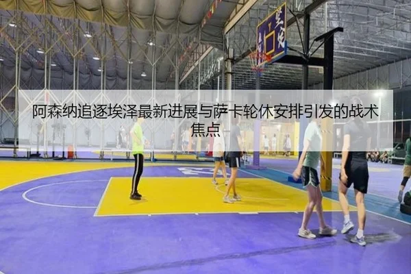 阿森纳追逐埃泽最新进展与萨卡轮休安排引发的战术焦点